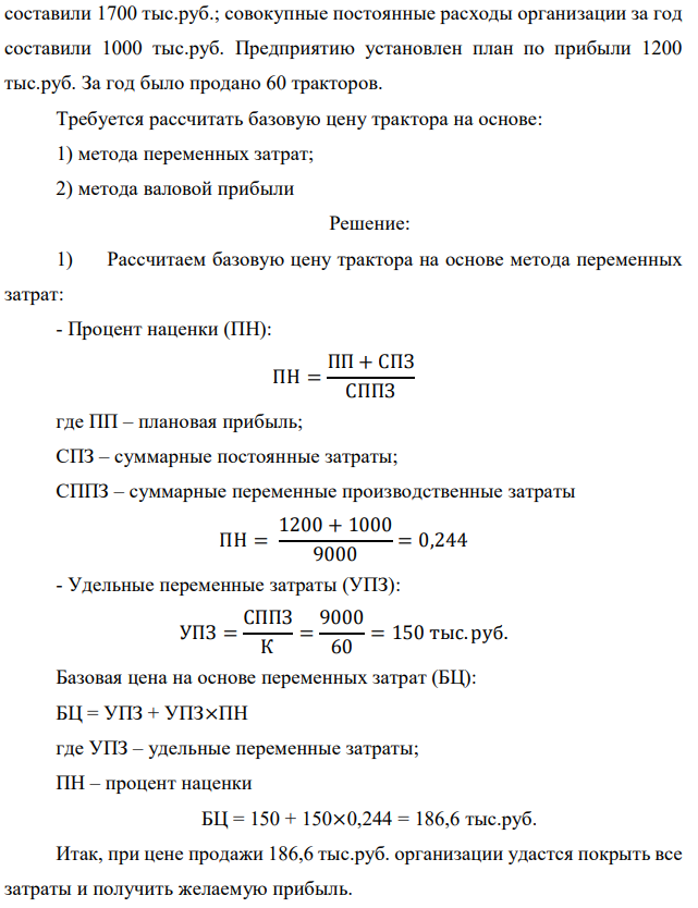 Организация занимается реализацией тракторов. Суммарные переменные производственные затраты составляют 9000 тыс.руб.; издержки обращения (в том числе коммерческие, общие и административные расходы)  44 составили 1700 тыс.руб.; совокупные постоянные расходы организации за год составили 1000 тыс.руб. Предприятию установлен план по прибыли 1200 тыс.руб. За год было продано 60 тракторов. Требуется рассчитать базовую цену трактора на основе: 1) метода переменных затрат; 2) метода валовой прибыли