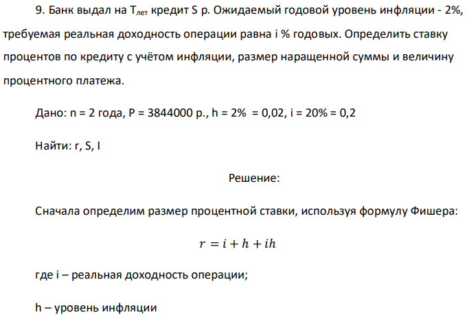 Банк выдал на Тлет кредит S р. Ожидаемый годовой уровень инфляции - 2%, требуемая реальная доходность операции равна i % годовых. Определить ставку процентов по кредиту с учётом инфляции, размер наращенной суммы и величину процентного платежа. Дано: n = 2 года, P = 3844000 p., h = 2% = 0,02, i = 20% = 0,2 Найти: r, S, I 