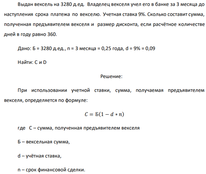 Выдан вексель на 3280 д.ед. Владелец векселя учел его в банке за 3 месяца до наступления срока платежа по векселю. Учетная ставка 9%. Сколько составит сумма, полученная предъявителем векселя и размер дисконта, если расчётное количестве дней в году равно 360. Дано: Б = 3280 д.ед., n = 3 месяца = 0,25 года, d = 9% = 0,09 Найти: C и D