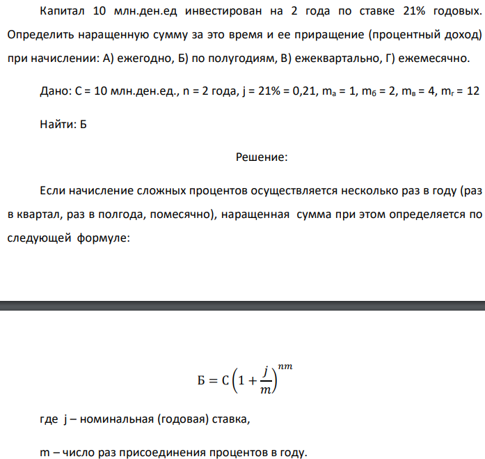 Капитал 10 млн.ден.ед инвестирован на 2 года по ставке 21% годовых. Определить наращенную сумму за это время и ее приращение (процентный доход) при начислении: А) ежегодно, Б) по полугодиям, В) ежеквартально, Г) ежемесячно. Дано: C = 10 млн.ден.ед., n = 2 года, j = 21% = 0,21, mа = 1, mб = 2, mв = 4, mг = 12 Найти: Б