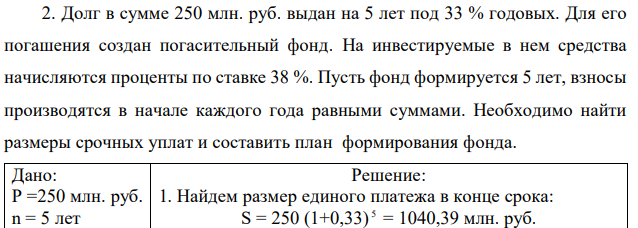 Долг в сумме 250 млн. руб. выдан на 5 лет под 33 % годовых. Для его погашения создан погасительный фонд. На инвестируемые в нем средства начисляются проценты по ставке 38 %. Пусть фонд формируется 5 лет, взносы производятся в начале каждого года равными суммами. Необходимо найти размеры срочных уплат и составить план формирования фонда.  