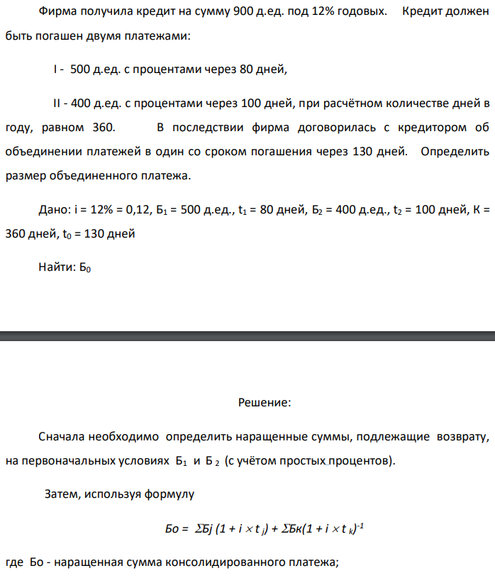 Фирма получила кредит на сумму 900 д.ед. под 12% годовых. Кредит должен быть погашен двумя платежами:  I - 500 д.ед. с процентами через 80 дней,  II - 400 д.ед. с процентами через 100 дней, при расчётном количестве дней в году, равном 360. В последствии фирма договорилась с кредитором об объединении платежей в один со сроком погашения через 130 дней. Определить размер объединенного платежа. Дано: i = 12% = 0,12, Б1 = 500 д.ед., t1 = 80 дней, Б2 = 400 д.ед., t2 = 100 дней, К = 360 дней, t0 = 130 дней Найти: Б0 