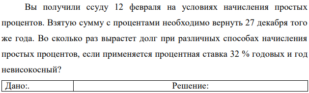 Вы получили ссуду 12 февраля на условиях начисления простых процентов. Взятую сумму с процентами необходимо вернуть 27 декабря того же года. Во сколько раз вырастет долг при различных способах начисления простых процентов, если применяется процентная ставка 32 % годовых и год невисокосный?