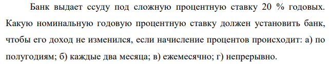 Банк выдает ссуду под сложную процентную ставку 20 % годовых. Какую номинальную годовую процентную ставку должен установить банк, чтобы его доход не изменился, если начисление процентов происходит: а) по полугодиям; б) каждые два месяца; в) ежемесячно; г) непрерывно.  