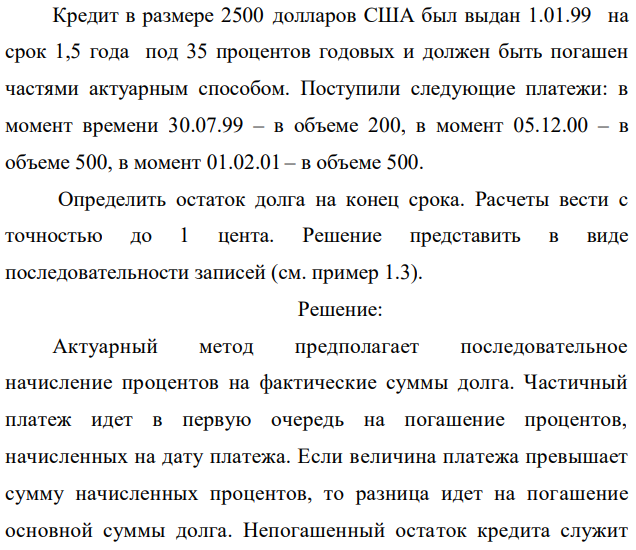 Кредит в размере 2500 долларов США был выдан 1.01.99 на срок 1,5 года под 35 процентов годовых и должен быть погашен частями актуарным способом. Поступили следующие платежи: в момент времени 30.07.99 – в объеме 200, в момент 05.12.00 – в объеме 500, в момент 01.02.01 – в объеме 500. Определить остаток долга на конец срока. Расчеты вести с точностью до 1 цента. Решение представить в виде последовательности записей (см. пример 1.3). 