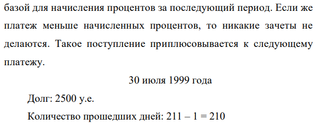 Кредит в размере 2500 долларов США был выдан 1.01.99 на срок 1,5 года под 35 процентов годовых и должен быть погашен частями актуарным способом. Поступили следующие платежи: в момент времени 30.07.99 – в объеме 200, в момент 05.12.00 – в объеме 500, в момент 01.02.01 – в объеме 500. Определить остаток долга на конец срока. Расчеты вести с точностью до 1 цента. Решение представить в виде последовательности записей (см. пример 1.3). 