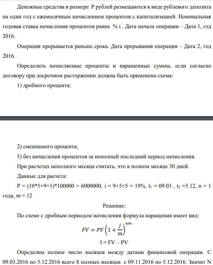 Денежные средства в размере P рублей размещаются в виде рублевого депозита на один год с ежемесячным начислением процентов с капитализацией. Номинальная годовая ставка начисления процентов равна % i . Дата начала операции – Дата 1, год 2016. Операция прерывается раньше срока. Дата прерывания операции – Дата 2, год 2016. Определить начисляемые проценты и наращенные суммы, если согласно договору при досрочном расторжении должна быть применена схема: 1) дробного процента;  2) смешанного процента; 3) без начисления процентов за неполный последний период начисления. При расчетах неполного месяца считать, что в полном месяце 30 дней. Данные для расчета: P = (10*5+9+1)*100000 = 6000000, i = 9+5+5 = 19%, t1 = 09.03 , t2 =5.12, n = 1 года, m = 12 