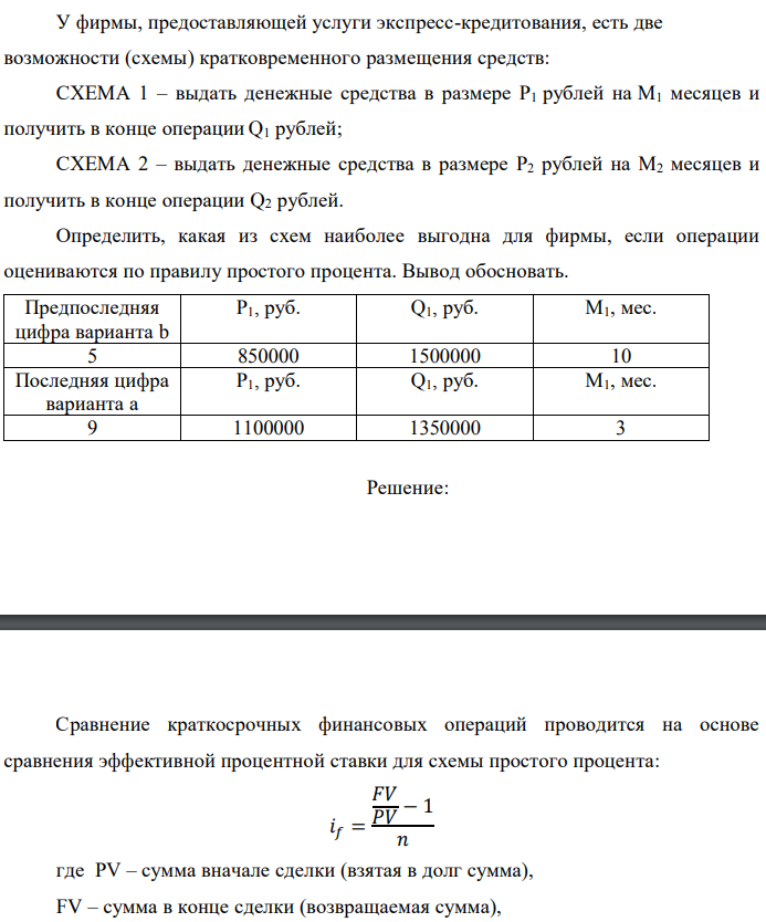 У фирмы, предоставляющей услуги экспресс-кредитования, есть две возможности (схемы) кратковременного размещения средств: СХЕМА 1 – выдать денежные средства в размере P1 рублей на M1 месяцев и получить в конце операции Q1 рублей; СХЕМА 2 – выдать денежные средства в размере P2 рублей на M2 месяцев и получить в конце операции Q2 рублей. Определить, какая из схем наиболее выгодна для фирмы, если операции оцениваются по правилу простого процента. Вывод обосновать. 