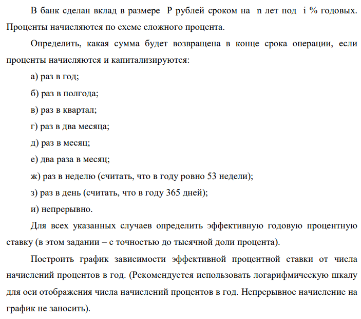 В банк сделан вклад в размере P рублей сроком на n лет под i % годовых. Проценты начисляются по схеме сложного процента. Определить, какая сумма будет возвращена в конце срока операции, если проценты начисляются и капитализируются: а) раз в год; б) раз в полгода; в) раз в квартал; г) раз в два месяца; д) раз в месяц; е) два раза в месяц; ж) раз в неделю (считать, что в году ровно 53 недели); з) раз в день (считать, что в году 365 дней); и) непрерывно. Для всех указанных случаев определить эффективную годовую процентную ставку (в этом задании – с точностью до тысячной доли процента). Построить график зависимости эффективной процентной ставки от числа начислений процентов в год. (Рекомендуется использовать логарифмическую шкалу для оси отображения числа начислений процентов в год. Непрерывное начисление на график не заносить).  Данные для расчетов: P = (10*5+9+1)*100000 = 6000000; i = 9+5+5 = 19%, n = 5+3 = 8 