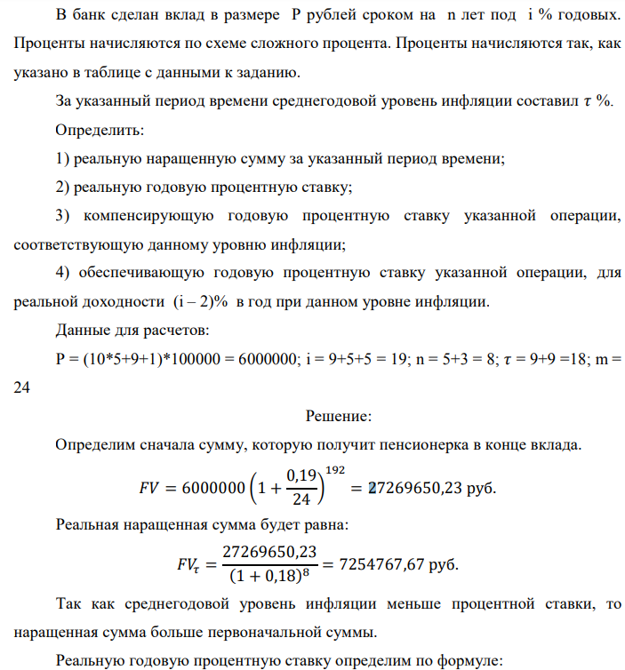 В банк сделан вклад в размере P рублей сроком на n лет под i % годовых. Проценты начисляются по схеме сложного процента. Проценты начисляются так, как указано в таблице с данными к заданию. За указанный период времени среднегодовой уровень инфляции составил 𝜏 %. Определить: 1) реальную наращенную сумму за указанный период времени; 2) реальную годовую процентную ставку; 3) компенсирующую годовую процентную ставку указанной операции, соответствующую данному уровню инфляции; 4) обеспечивающую годовую процентную ставку указанной операции, для реальной доходности (i – 2)% в год при данном уровне инфляции. Данные для расчетов: P = (10*5+9+1)*100000 = 6000000; i = 9+5+5 = 19; n = 5+3 = 8; 𝜏 = 9+9 =18; m = 24 