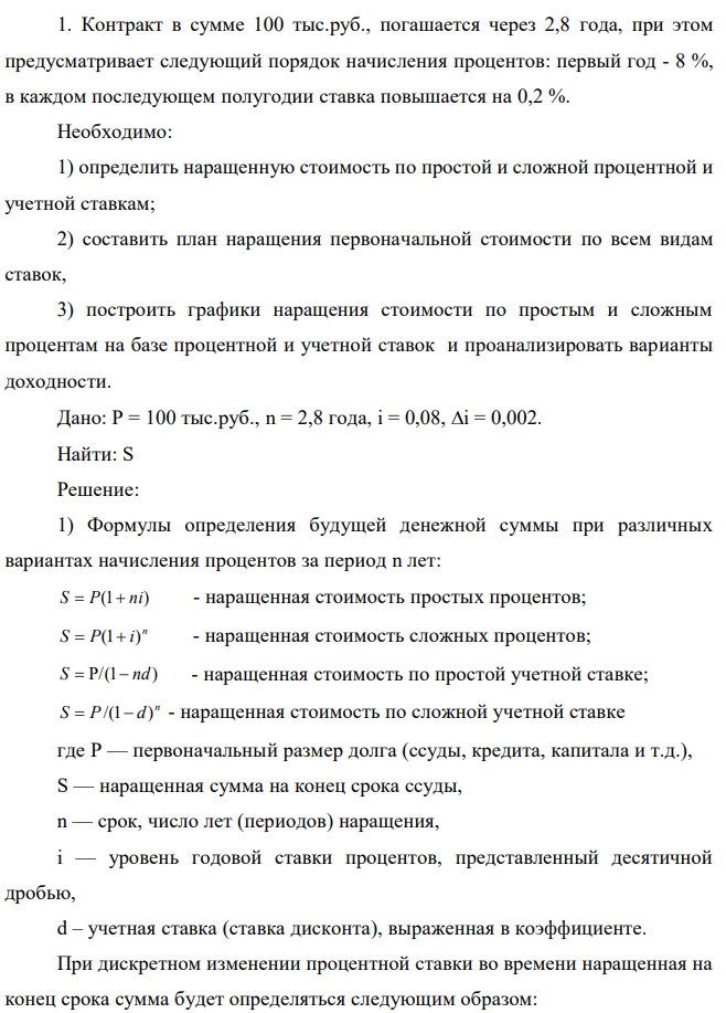 Контракт в сумме 100 тыс.руб., погашается через 2,8 года, при этом предусматривает следующий порядок начисления процентов: первый год - 8 %, в каждом последующем полугодии ставка повышается на 0,2 %. Необходимо: 1) определить наращенную стоимость по простой и сложной процентной и учетной ставкам; 2) составить план наращения первоначальной стоимости по всем видам ставок, 3) построить графики наращения стоимости по простым и сложным процентам на базе процентной и учетной ставок и проанализировать варианты доходности. 