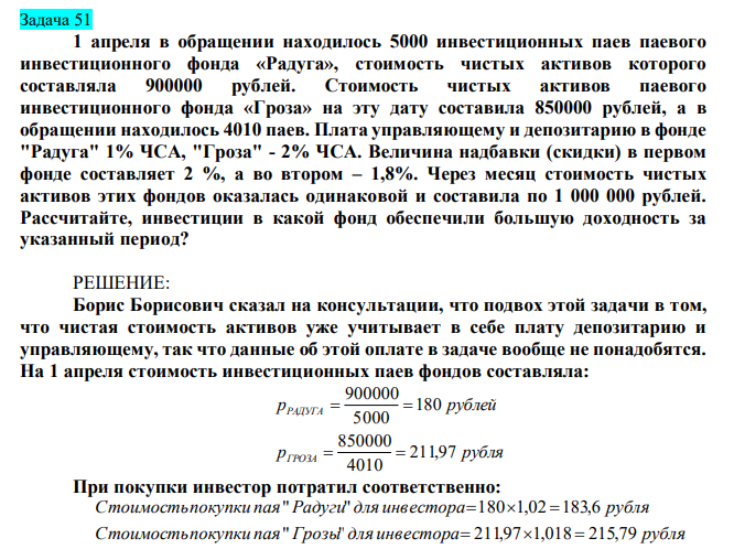 1 апреля в обращении находилось 5000 инвестиционных паев паевого инвестиционного фонда «Радуга», стоимость чистых активов которого составляла 900000 рублей. Стоимость чистых активов паевого инвестиционного фонда «Гроза» на эту дату составила 850000 рублей, а в обращении находилось 4010 паев. Плата управляющему и депозитарию в фонде "Радуга" 1% ЧСА, "Гроза" - 2% ЧСА. Величина надбавки (скидки) в первом фонде составляет 2 %, а во втором – 1,8%. Через месяц стоимость чистых активов этих фондов оказалась одинаковой и составила по 1 000 000 рублей. Рассчитайте, инвестиции в какой фонд обеспечили большую доходность за указанный период?
