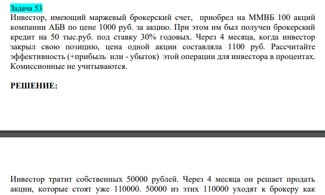  Инвестор, имеющий маржевый брокерский счет, приобрел на ММВБ 100 акций компании АБВ по цене 1000 руб. за акцию. При этом им был получен брокерский кредит на 50 тыс.руб. под ставку 30% годовых. Через 4 месяца, когда инвестор закрыл свою позицию, цена одной акции составляла 1100 руб. Рассчитайте эффективность (+прибыль или - убыток) этой операции для инвестора в процентах. Комиссионные не учитываются. 