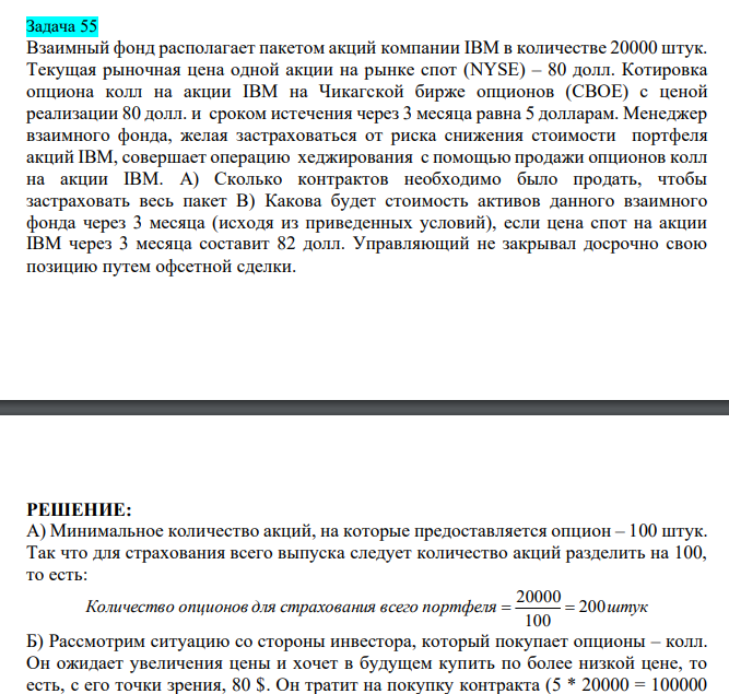 Взаимный фонд располагает пакетом акций компании IBM в количестве 20000 штук. Текущая рыночная цена одной акции на рынке спот (NYSE) – 80 долл. Котировка опциона колл на акции IBM на Чикагской бирже опционов (CBOE) с ценой реализации 80 долл. и сроком истечения через 3 месяца равна 5 долларам. Менеджер взаимного фонда, желая застраховаться от риска снижения стоимости портфеля акций IBM, совершает операцию хеджирования с помощью продажи опционов колл на акции IBM. A) Сколько контрактов необходимо было продать, чтобы застраховать весь пакет В) Какова будет стоимость активов данного взаимного фонда через 3 месяца (исходя из приведенных условий), если цена спот на акции IBM через 3 месяца составит 82 долл. Управляющий не закрывал досрочно свою позицию путем офсетной сделки.