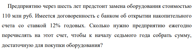 Предприятию через шесть лет предстоит замена оборудования стоимостью 110 млн руб. Имеется договоренность с банком об открытии накопительного счета со ставкой 12% годовых. Сколько нужно предприятию ежегодно перечислять на этот счет, чтобы к началу седьмого года собрать сумму, достаточную для покупки оборудования? 