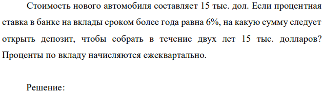 Стоимость нового автомобиля составляет 15 тыс. дол. Если процентная ставка в банке на вклады сроком более года равна 6%, на какую сумму следует открыть депозит, чтобы собрать в течение двух лет 15 тыс. долларов? Проценты по вкладу начисляются ежеквартально. 