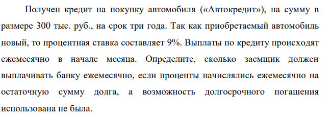 Получен кредит на покупку автомобиля («Автокредит»), на сумму в размере 300 тыс. руб., на срок три года. Так как приобретаемый автомобиль новый, то процентная ставка составляет 9%. Выплаты по кредиту происходят ежемесячно в начале месяца. Определите, сколько заемщик должен выплачивать банку ежемесячно, если проценты начислялись ежемесячно на остаточную сумму долга, а возможность долгосрочного погашения использована не была 