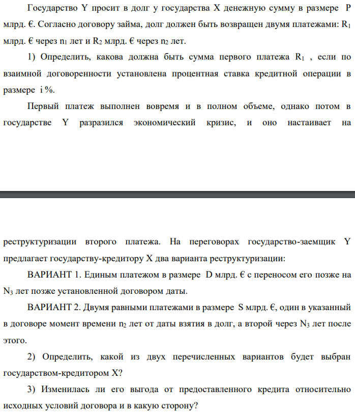 Государство Y просит в долг у государства X денежную сумму в размере P млрд. €. Согласно договору займа, долг должен быть возвращен двумя платежами: R1 млрд. € через n1 лет и R2 млрд. € через n2 лет. 1) Определить, какова должна быть сумма первого платежа R1 , если по взаимной договоренности установлена процентная ставка кредитной операции в размере i %. Первый платеж выполнен вовремя и в полном объеме, однако потом в государстве Y разразился экономический кризис, и оно настаивает на   реструктуризации второго платежа. На переговорах государство-заемщик Y предлагает государству-кредитору X два варианта реструктуризации: ВАРИАНТ 1. Единым платежом в размере D млрд. € с переносом его позже на N3 лет позже установленной договором даты. ВАРИАНТ 2. Двумя равными платежами в размере S млрд. €, один в указанный в договоре момент времени n2 лет от даты взятия в долг, а второй через N3 лет после этого. 2) Определить, какой из двух перечисленных вариантов будет выбран государством-кредитором X? 3) Изменилась ли его выгода от предоставленного кредита относительно исходных условий договора и в какую сторону? Данные для расчетов: P = 10+5+3*9 = 42; R2 = 8+2*9 = 26; n1 = 1+5 = 6; n2 = 3+9+5 = 17; i = 3+0,2*5 = 4; D = 10+2*9 = 28; S = 4,5 + 9 = 13,5; N3 = 5-5+2 = 2 