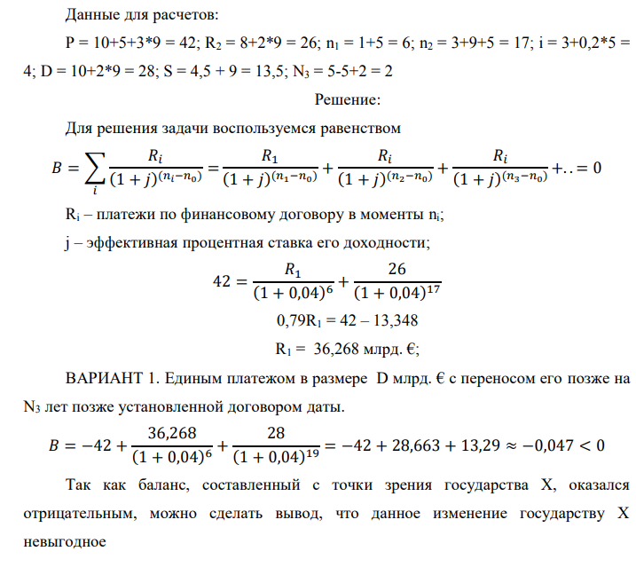 Государство Y просит в долг у государства X денежную сумму в размере P млрд. €. Согласно договору займа, долг должен быть возвращен двумя платежами: R1 млрд. € через n1 лет и R2 млрд. € через n2 лет. 1) Определить, какова должна быть сумма первого платежа R1 , если по взаимной договоренности установлена процентная ставка кредитной операции в размере i %. Первый платеж выполнен вовремя и в полном объеме, однако потом в государстве Y разразился экономический кризис, и оно настаивает на   реструктуризации второго платежа. На переговорах государство-заемщик Y предлагает государству-кредитору X два варианта реструктуризации: ВАРИАНТ 1. Единым платежом в размере D млрд. € с переносом его позже на N3 лет позже установленной договором даты. ВАРИАНТ 2. Двумя равными платежами в размере S млрд. €, один в указанный в договоре момент времени n2 лет от даты взятия в долг, а второй через N3 лет после этого. 2) Определить, какой из двух перечисленных вариантов будет выбран государством-кредитором X? 3) Изменилась ли его выгода от предоставленного кредита относительно исходных условий договора и в какую сторону? Данные для расчетов: P = 10+5+3*9 = 42; R2 = 8+2*9 = 26; n1 = 1+5 = 6; n2 = 3+9+5 = 17; i = 3+0,2*5 = 4; D = 10+2*9 = 28; S = 4,5 + 9 = 13,5; N3 = 5-5+2 = 2 