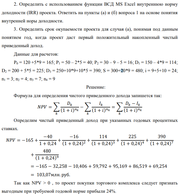 Инвестор рассматривает вариант покупки торгового комплекса за P0 млн. руб. Перестройка комплекса потребует вложения через год еще P1 млн. руб. Оборудование комплекса обойдется в P2 млн. руб. и эти затраты будут произведены через 2 года. Прибыль от комплекса ожидается в размере D1 млн. руб. через n1 лет, D2 млн. руб. через n2 лет и D3 через n3 лет. В конце n4 года комплекс планируется продать за S млн. руб. В остальные годы доходы и расходы практически компенсируют друг друга. 1. Определить (только на основе понятия чистого приведенного дохода NPV): а) выгоден ли для инвестора предлагаемый проект, если он ожидает от вложения нормы доходности не ниже чем i % годовых? б) останется ли проект выгодным, если ожидания инвестора станут равными (i+20) % годовых?  2. Определить с использованием функции ВСД MS Excel внутреннюю норму доходности (IRR) проекта. Ответить на пункты (а) и (б) вопроса 1 на основе понятия внутренней норы доходности. 3. Определить срок окупаемости проекта для случая (а), понимая под данным понятием год, когда проект даст первый положительный накопленный чистый приведенный доход. Данные для расчетов: P0 = 120 +5*9 = 165; P1 = 50 – 2*5 = 40; P2 = 30 – 9 – 5 = 16; D1 = 150 – 4*9 = 114; D2 = 200 + 5*5 = 225; D3 = 250+10*9+10*5 = 390; S = 300+20*9 = 480; i = 9+5+10 = 24; n1 = 3; n2 = 4; n3 = 7; n4 = 9 