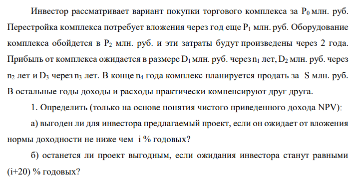 Инвестор рассматривает вариант покупки торгового комплекса за P0 млн. руб. Перестройка комплекса потребует вложения через год еще P1 млн. руб. Оборудование комплекса обойдется в P2 млн. руб. и эти затраты будут произведены через 2 года. Прибыль от комплекса ожидается в размере D1 млн. руб. через n1 лет, D2 млн. руб. через n2 лет и D3 через n3 лет. В конце n4 года комплекс планируется продать за S млн. руб. В остальные годы доходы и расходы практически компенсируют друг друга. 1. Определить (только на основе понятия чистого приведенного дохода NPV): а) выгоден ли для инвестора предлагаемый проект, если он ожидает от вложения нормы доходности не ниже чем i % годовых? б) останется ли проект выгодным, если ожидания инвестора станут равными (i+20) % годовых?  2. Определить с использованием функции ВСД MS Excel внутреннюю норму доходности (IRR) проекта. Ответить на пункты (а) и (б) вопроса 1 на основе понятия внутренней норы доходности. 3. Определить срок окупаемости проекта для случая (а), понимая под данным понятием год, когда проект даст первый положительный накопленный чистый приведенный доход. Данные для расчетов: P0 = 120 +5*9 = 165; P1 = 50 – 2*5 = 40; P2 = 30 – 9 – 5 = 16; D1 = 150 – 4*9 = 114; D2 = 200 + 5*5 = 225; D3 = 250+10*9+10*5 = 390; S = 300+20*9 = 480; i = 9+5+10 = 24; n1 = 3; n2 = 4; n3 = 7; n4 = 9 