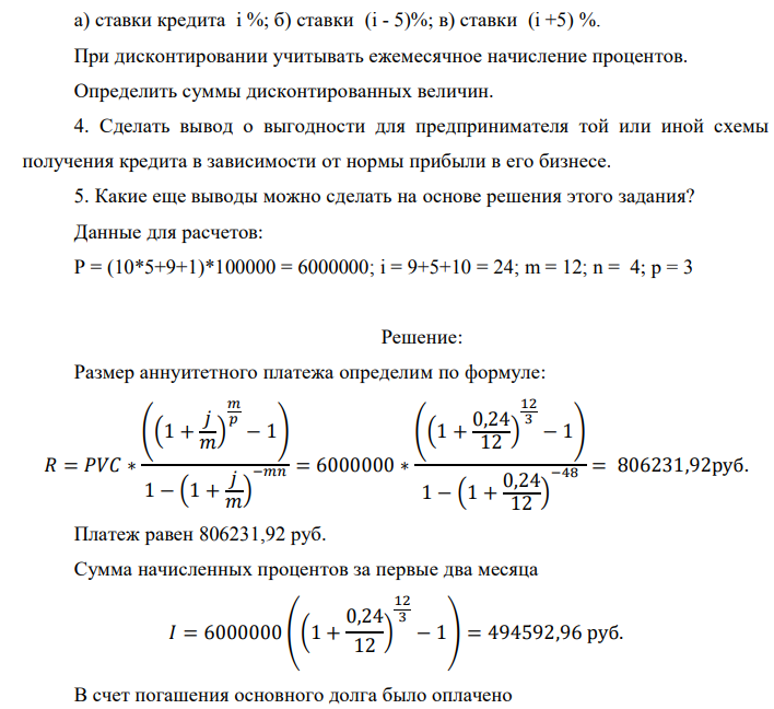 Банк предлагает предпринимателю кредит в размере P рублей с номинальной годовой процентной ставкой i %. Проценты начисляются ежемесячно. Срок кредита и интервалы выплат приведены по вариантам в таблице после задания. Есть два возможных способа возврата кредита: «аннуитет» – общие выплаты равными платежами; «дифференцированный» – равными выплатами основной части долга. 1. Составить таблицы выплат по обоим вариантам. Выделить выплаты основной части долга и выплаты процентов. Определить суммарные значения указанных величин. 2. По полученной таблице построить на одной диаграмме шесть графиков зависимостей по датам: - общих выплат по обоим вариантам; - выплат основной части по обоим вариантам; - выплат процентов для обоих вариантов. 3. На основе таблицы п. 1. составить таблицу дисконтированных на момент взятия кредита суммарных выплат по обоим вариантам для трех номинальных ставок дисконтирования: а) ставки кредита i %; б) ставки (i - 5)%; в) ставки (i +5) %. При дисконтировании учитывать ежемесячное начисление процентов. Определить суммы дисконтированных величин. 4. Сделать вывод о выгодности для предпринимателя той или иной схемы получения кредита в зависимости от нормы прибыли в его бизнесе. 5. Какие еще выводы можно сделать на основе решения этого задания? Данные для расчетов: P = (10*5+9+1)*100000 = 6000000; i = 9+5+10 = 24; m = 12; n = 4; р = 3