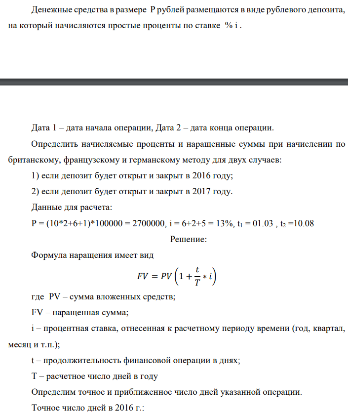 Денежные средства в размере P рублей размещаются в виде рублевого депозита, на который начисляются простые проценты по ставке % i .  Дата 1 – дата начала операции, Дата 2 – дата конца операции. Определить начисляемые проценты и наращенные суммы при начислении по британскому, французскому и германскому методу для двух случаев: 1) если депозит будет открыт и закрыт в 2016 году; 2) если депозит будет открыт и закрыт в 2017 году. Данные для расчета: P = (10*2+6+1)*100000 = 2700000, i = 6+2+5 = 13%, t1 = 01.03 , t2 =10.08 