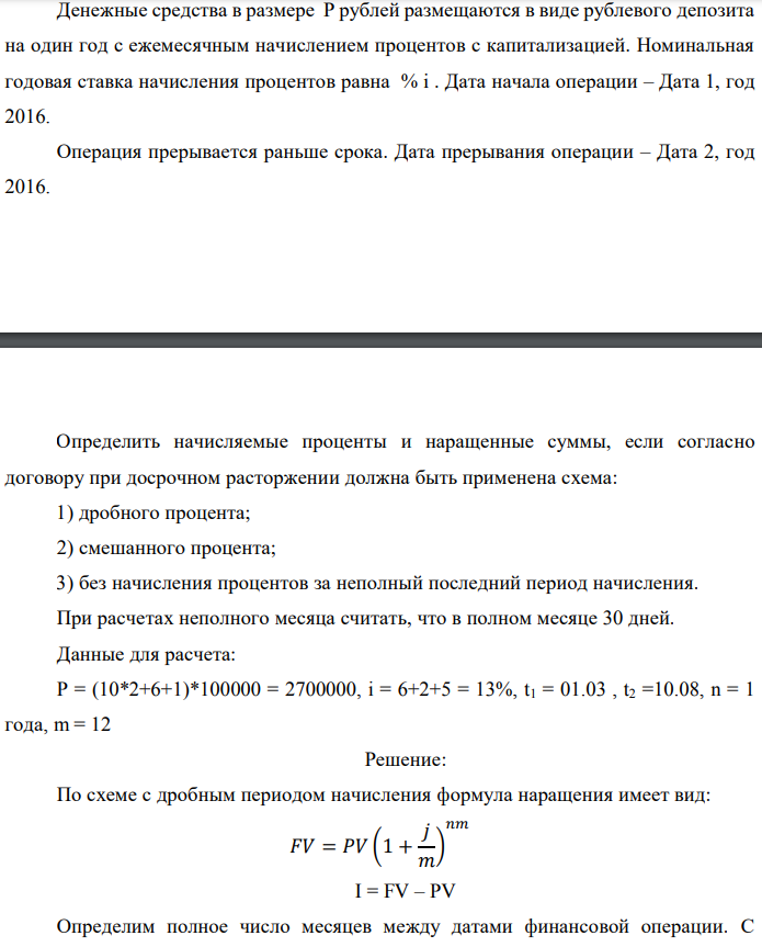 Денежные средства в размере P рублей размещаются в виде рублевого депозита на один год с ежемесячным начислением процентов с капитализацией. Номинальная годовая ставка начисления процентов равна % i . Дата начала операции – Дата 1, год 2016. Операция прерывается раньше срока. Дата прерывания операции – Дата 2, год 2016.  Определить начисляемые проценты и наращенные суммы, если согласно договору при досрочном расторжении должна быть применена схема: 1) дробного процента; 2) смешанного процента; 3) без начисления процентов за неполный последний период начисления. При расчетах неполного месяца считать, что в полном месяце 30 дней. Данные для расчета: P = (10*2+6+1)*100000 = 2700000, i = 6+2+5 = 13%, t1 = 01.03 , t2 =10.08, n = 1 года, m = 12 