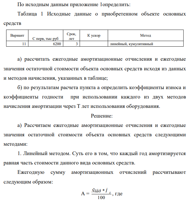 По исходным данным приложение 1определить: Таблица 1 Исходные данные о приобретенном объекте основных средств Вариант С перв, тыс руб Срок, лет К ускор Метод 11 6200 3 линейный, кумулятивный а) рассчитать ежегодные амортизационные отчисления и ежегодные значения остаточной стоимости объекта основных средств исходя из данных и методов начисления, указанных в таблице; б) по результатам расчета пункта а определить коэффициенты износа и коэффициенты годности при использовании каждого из двух методов начисления амортизации через Т лет использования оборудования.  