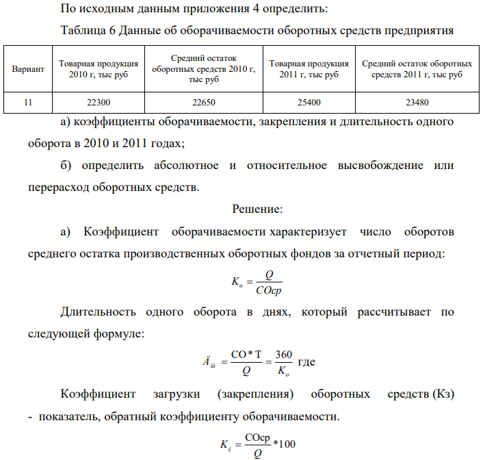 По исходным данным приложения 4 определить: Таблица 6 Данные об оборачиваемости оборотных средств предприятия Вариант Товарная продукция 2010 г, тыс руб Средний остаток оборотных средств 2010 г, тыс руб Товарная продукция 2011 г, тыс руб Средний остаток оборотных средств 2011 г, тыс руб 11 22300 22650 25400 23480 а) коэффициенты оборачиваемости, закрепления и длительность одного оборота в 2010 и 2011 годах; б) определить абсолютное и относительное высвобождение или перерасход оборотных средств.  