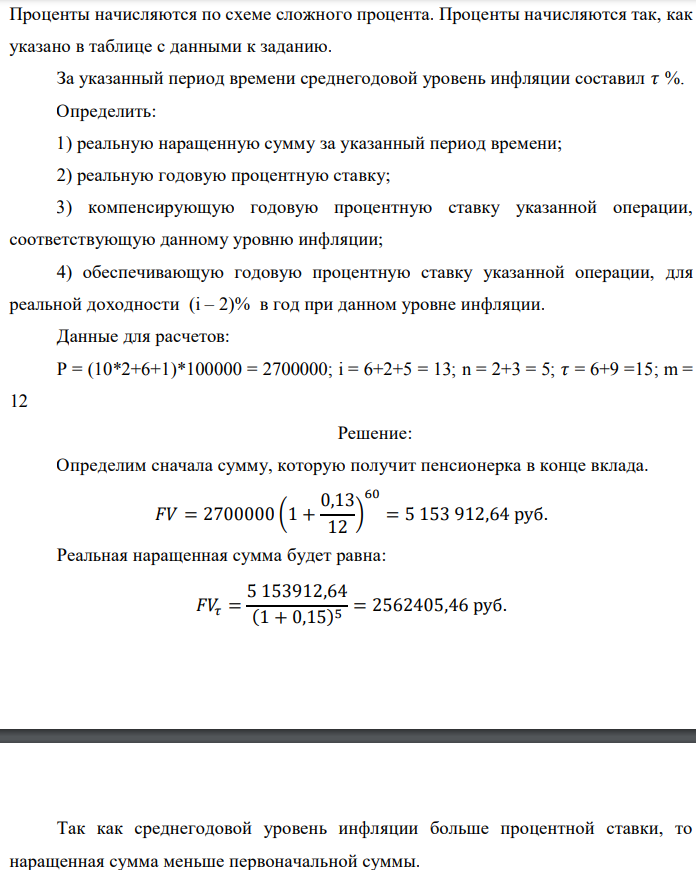 В банк сделан вклад в размере P рублей сроком на n лет под i % годовых. Проценты начисляются по схеме сложного процента. Проценты начисляются так, как указано в таблице с данными к заданию. За указанный период времени среднегодовой уровень инфляции составил 𝜏 %. Определить: 1) реальную наращенную сумму за указанный период времени; 2) реальную годовую процентную ставку; 3) компенсирующую годовую процентную ставку указанной операции, соответствующую данному уровню инфляции; 4) обеспечивающую годовую процентную ставку указанной операции, для реальной доходности (i – 2)% в год при данном уровне инфляции. Данные для расчетов: P = (10*2+6+1)*100000 = 2700000; i = 6+2+5 = 13; n = 2+3 = 5; 𝜏 = 6+9 =15; m = 12 