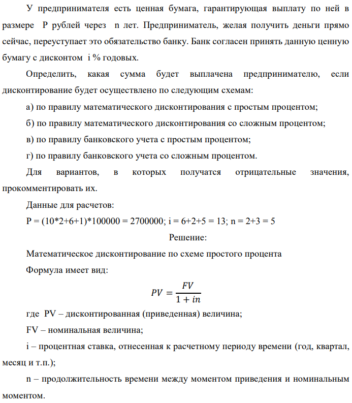 У предпринимателя есть ценная бумага, гарантирующая выплату по ней в размере P рублей через n лет. Предприниматель, желая получить деньги прямо сейчас, переуступает это обязательство банку. Банк согласен принять данную ценную бумагу с дисконтом i % годовых. Определить, какая сумма будет выплачена предпринимателю, если дисконтирование будет осуществлено по следующим схемам: а) по правилу математического дисконтирования с простым процентом; б) по правилу математического дисконтирования со сложным процентом; в) по правилу банковского учета с простым процентом; г) по правилу банковского учета со сложным процентом. Для вариантов, в которых получатся отрицательные значения, прокомментировать их. Данные для расчетов: Р = (10*2+6+1)*100000 = 2700000; i = 6+2+5 = 13; n = 2+3 = 5  