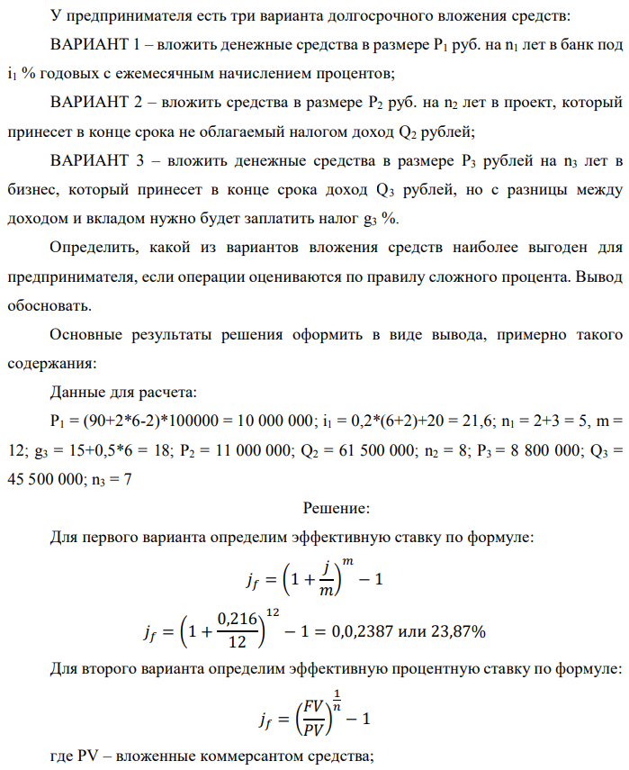 У предпринимателя есть три варианта долгосрочного вложения средств: ВАРИАНТ 1 – вложить денежные средства в размере P1 руб. на n1 лет в банк под i1 % годовых с ежемесячным начислением процентов; ВАРИАНТ 2 – вложить средства в размере P2 руб. на n2 лет в проект, который принесет в конце срока не облагаемый налогом доход Q2 рублей; ВАРИАНТ 3 – вложить денежные средства в размере P3 рублей на n3 лет в бизнес, который принесет в конце срока доход Q3 рублей, но с разницы между доходом и вкладом нужно будет заплатить налог g3 %. Определить, какой из вариантов вложения средств наиболее выгоден для предпринимателя, если операции оцениваются по правилу сложного процента. Вывод обосновать. Основные результаты решения оформить в виде вывода, примерно такого содержания: Данные для расчета: P1 = (90+2*6-2)*100000 = 10 000 000; i1 = 0,2*(6+2)+20 = 21,6; n1 = 2+3 = 5, m = 12; g3 = 15+0,5*6 = 18; P2 = 11 000 000; Q2 = 61 500 000; n2 = 8; P3 = 8 800 000; Q3 = 45 500 000; n3 = 7 