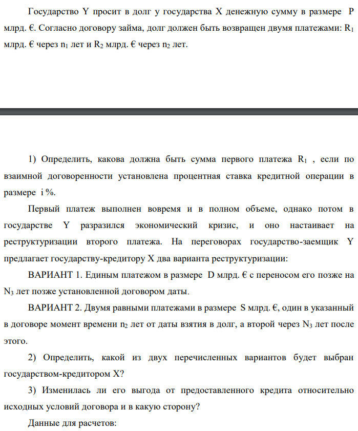 Государство Y просит в долг у государства X денежную сумму в размере P млрд. €. Согласно договору займа, долг должен быть возвращен двумя платежами: R1 млрд. € через n1 лет и R2 млрд. € через n2 лет.  1) Определить, какова должна быть сумма первого платежа R1 , если по взаимной договоренности установлена процентная ставка кредитной операции в размере i %. Первый платеж выполнен вовремя и в полном объеме, однако потом в государстве Y разразился экономический кризис, и оно настаивает на реструктуризации второго платежа. На переговорах государство-заемщик Y предлагает государству-кредитору X два варианта реструктуризации: ВАРИАНТ 1. Единым платежом в размере D млрд. € с переносом его позже на N3 лет позже установленной договором даты. ВАРИАНТ 2. Двумя равными платежами в размере S млрд. €, один в указанный в договоре момент времени n2 лет от даты взятия в долг, а второй через N3 лет после этого. 2) Определить, какой из двух перечисленных вариантов будет выбран государством-кредитором X? 3) Изменилась ли его выгода от предоставленного кредита относительно исходных условий договора и в какую сторону? Данные для расчетов: P = 10+2+3*6 = 30 млрд. €; R2 = 8+2*6 = 20 млрд. €; n1 = 1+2 = 3 год; n2 = 3+6+2 = 11 лет; i = 3+0,2*2 = 3,4%; D = 10+2*6 = 22 млрд. €; S = 4,5 + 6 = 10,5 млрд. €; N3 = 5-2+2 = 5 лет 