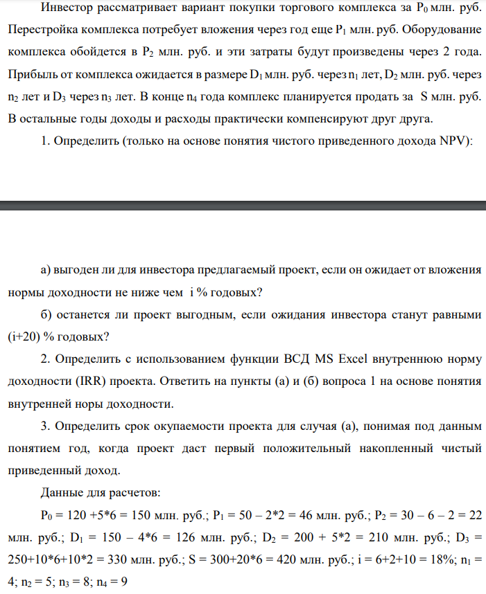 Инвестор рассматривает вариант покупки торгового комплекса за P0 млн. руб. Перестройка комплекса потребует вложения через год еще P1 млн. руб. Оборудование комплекса обойдется в P2 млн. руб. и эти затраты будут произведены через 2 года. Прибыль от комплекса ожидается в размере D1 млн. руб. через n1 лет, D2 млн. руб. через n2 лет и D3 через n3 лет. В конце n4 года комплекс планируется продать за S млн. руб. В остальные годы доходы и расходы практически компенсируют друг друга. 1. Определить (только на основе понятия чистого приведенного дохода NPV):  а) выгоден ли для инвестора предлагаемый проект, если он ожидает от вложения нормы доходности не ниже чем i % годовых? б) останется ли проект выгодным, если ожидания инвестора станут равными (i+20) % годовых? 2. Определить с использованием функции ВСД MS Excel внутреннюю норму доходности (IRR) проекта. Ответить на пункты (а) и (б) вопроса 1 на основе понятия внутренней норы доходности. 3. Определить срок окупаемости проекта для случая (а), понимая под данным понятием год, когда проект даст первый положительный накопленный чистый приведенный доход. Данные для расчетов: P0 = 120 +5*6 = 150 млн. руб.; P1 = 50 – 2*2 = 46 млн. руб.; P2 = 30 – 6 – 2 = 22 млн. руб.; D1 = 150 – 4*6 = 126 млн. руб.; D2 = 200 + 5*2 = 210 млн. руб.; D3 = 250+10*6+10*2 = 330 млн. руб.; S = 300+20*6 = 420 млн. руб.; i = 6+2+10 = 18%; n1 = 4; n2 = 5; n3 = 8; n4 = 9 