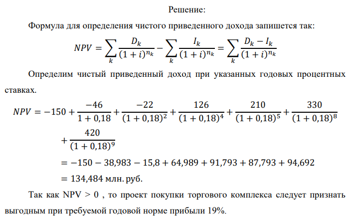 Инвестор рассматривает вариант покупки торгового комплекса за P0 млн. руб. Перестройка комплекса потребует вложения через год еще P1 млн. руб. Оборудование комплекса обойдется в P2 млн. руб. и эти затраты будут произведены через 2 года. Прибыль от комплекса ожидается в размере D1 млн. руб. через n1 лет, D2 млн. руб. через n2 лет и D3 через n3 лет. В конце n4 года комплекс планируется продать за S млн. руб. В остальные годы доходы и расходы практически компенсируют друг друга. 1. Определить (только на основе понятия чистого приведенного дохода NPV):  а) выгоден ли для инвестора предлагаемый проект, если он ожидает от вложения нормы доходности не ниже чем i % годовых? б) останется ли проект выгодным, если ожидания инвестора станут равными (i+20) % годовых? 2. Определить с использованием функции ВСД MS Excel внутреннюю норму доходности (IRR) проекта. Ответить на пункты (а) и (б) вопроса 1 на основе понятия внутренней норы доходности. 3. Определить срок окупаемости проекта для случая (а), понимая под данным понятием год, когда проект даст первый положительный накопленный чистый приведенный доход. Данные для расчетов: P0 = 120 +5*6 = 150 млн. руб.; P1 = 50 – 2*2 = 46 млн. руб.; P2 = 30 – 6 – 2 = 22 млн. руб.; D1 = 150 – 4*6 = 126 млн. руб.; D2 = 200 + 5*2 = 210 млн. руб.; D3 = 250+10*6+10*2 = 330 млн. руб.; S = 300+20*6 = 420 млн. руб.; i = 6+2+10 = 18%; n1 = 4; n2 = 5; n3 = 8; n4 = 9 