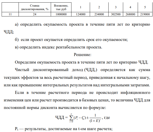 По исходным данным приложения 9: Таблица 10 Данные по инвестиционному проекту сроком на пять лет Вариант Поступления, тыс руб 452 Ставка дисконтирования, % Вложение, тыс руб 1 2 3 4 5 11 24 1000000 124000 234000 302500 268000 219000 а) определить окупаемость проекта в течение пяти лет по критерию ЧДД; б) если проект окупается определить срок его окупаемости; в) определить индекс рентабельности проекта. 