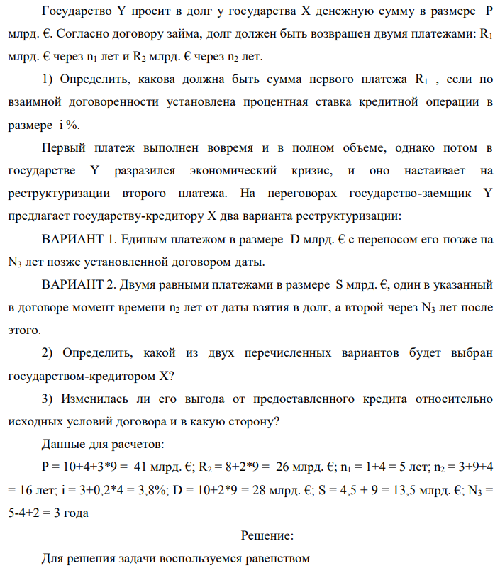 Государство Y просит в долг у государства X денежную сумму в размере P млрд. €. Согласно договору займа, долг должен быть возвращен двумя платежами: R1 млрд. € через n1 лет и R2 млрд. € через n2 лет. 1) Определить, какова должна быть сумма первого платежа R1 , если по взаимной договоренности установлена процентная ставка кредитной операции в размере i %. Первый платеж выполнен вовремя и в полном объеме, однако потом в государстве Y разразился экономический кризис, и оно настаивает на реструктуризации второго платежа. На переговорах государство-заемщик Y предлагает государству-кредитору X два варианта реструктуризации: ВАРИАНТ 1. Единым платежом в размере D млрд. € с переносом его позже на N3 лет позже установленной договором даты. ВАРИАНТ 2. Двумя равными платежами в размере S млрд. €, один в указанный в договоре момент времени n2 лет от даты взятия в долг, а второй через N3 лет после этого. 2) Определить, какой из двух перечисленных вариантов будет выбран государством-кредитором X? 3) Изменилась ли его выгода от предоставленного кредита относительно исходных условий договора и в какую сторону? Данные для расчетов: P = 10+4+3*9 = 41 млрд. €; R2 = 8+2*9 = 26 млрд. €; n1 = 1+4 = 5 лет; n2 = 3+9+4 = 16 лет; i = 3+0,2*4 = 3,8%; D = 10+2*9 = 28 млрд. €; S = 4,5 + 9 = 13,5 млрд. €; N3 = 5-4+2 = 3 года 