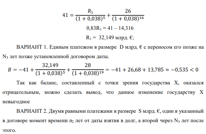 Государство Y просит в долг у государства X денежную сумму в размере P млрд. €. Согласно договору займа, долг должен быть возвращен двумя платежами: R1 млрд. € через n1 лет и R2 млрд. € через n2 лет. 1) Определить, какова должна быть сумма первого платежа R1 , если по взаимной договоренности установлена процентная ставка кредитной операции в размере i %. Первый платеж выполнен вовремя и в полном объеме, однако потом в государстве Y разразился экономический кризис, и оно настаивает на реструктуризации второго платежа. На переговорах государство-заемщик Y предлагает государству-кредитору X два варианта реструктуризации: ВАРИАНТ 1. Единым платежом в размере D млрд. € с переносом его позже на N3 лет позже установленной договором даты. ВАРИАНТ 2. Двумя равными платежами в размере S млрд. €, один в указанный в договоре момент времени n2 лет от даты взятия в долг, а второй через N3 лет после этого. 2) Определить, какой из двух перечисленных вариантов будет выбран государством-кредитором X? 3) Изменилась ли его выгода от предоставленного кредита относительно исходных условий договора и в какую сторону? Данные для расчетов: P = 10+4+3*9 = 41 млрд. €; R2 = 8+2*9 = 26 млрд. €; n1 = 1+4 = 5 лет; n2 = 3+9+4 = 16 лет; i = 3+0,2*4 = 3,8%; D = 10+2*9 = 28 млрд. €; S = 4,5 + 9 = 13,5 млрд. €; N3 = 5-4+2 = 3 года 