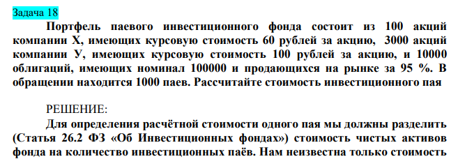 Портфель паевого инвестиционного фонда состоит из 100 акций компании Х, имеющих курсовую стоимость 60 рублей за акцию, 3000 акций компании У, имеющих курсовую стоимость 100 рублей за акцию, и 10000 облигаций, имеющих номинал 100000 и продающихся на рынке за 95 %. В обращении находится 1000 паев. Рассчитайте стоимость инвестиционного пая