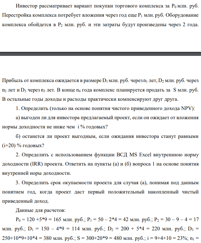 Инвестор рассматривает вариант покупки торгового комплекса за P0 млн. руб. Перестройка комплекса потребует вложения через год еще P1 млн. руб. Оборудование комплекса обойдется в P2 млн. руб. и эти затраты будут произведены через 2 года. Прибыль от комплекса ожидается в размере D1 млн. руб. через n1 лет, D2 млн. руб. через n2 лет и D3 через n3 лет. В конце n4 года комплекс планируется продать за S млн. руб. В остальные годы доходы и расходы практически компенсируют друг друга. 1. Определить (только на основе понятия чистого приведенного дохода NPV): а) выгоден ли для инвестора предлагаемый проект, если он ожидает от вложения нормы доходности не ниже чем i % годовых? б) останется ли проект выгодным, если ожидания инвестора станут равными (i+20) % годовых? 2. Определить с использованием функции ВСД MS Excel внутреннюю норму доходности (IRR) проекта. Ответить на пункты (а) и (б) вопроса 1 на основе понятия внутренней норы доходности. 3. Определить срок окупаемости проекта для случая (а), понимая под данным понятием год, когда проект даст первый положительный накопленный чистый приведенный доход. Данные для расчетов: P0 = 120 +5*9 = 165 млн. руб.; P1 = 50 – 2*4 = 42 млн. руб.; P2 = 30 – 9 – 4 = 17 млн. руб.; D1 = 150 – 4*9 = 114 млн. руб.; D2 = 200 + 5*4 = 220 млн. руб.; D3 = 250+10*9+10*4 = 380 млн. руб.; S = 300+20*9 = 480 млн. руб.; i = 9+4+10 = 23%; n1 = 3; n2 = 4; n3 = 7; n4 = 9 Найти: NPV, IRR, DPP