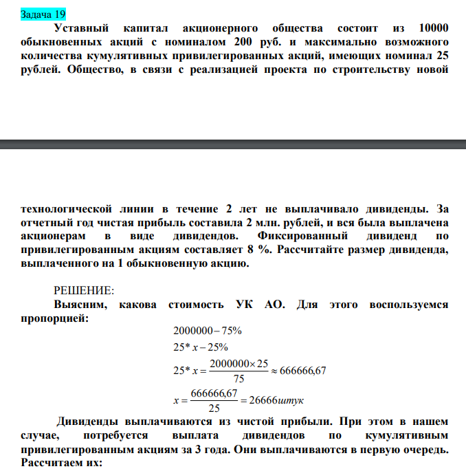  Уставный капитал акционерного общества состоит из 10000 обыкновенных акций с номиналом 200 руб. и максимально возможного количества кумулятивных привилегированных акций, имеющих номинал 25 рублей. Общество, в связи с реализацией проекта по строительству новой  технологической линии в течение 2 лет не выплачивало дивиденды. За отчетный год чистая прибыль составила 2 млн. рублей, и вся была выплачена акционерам в виде дивидендов. Фиксированный дивиденд по привилегированным акциям составляет 8 %. Рассчитайте размер дивиденда, выплаченного на 1 обыкновенную акцию. 