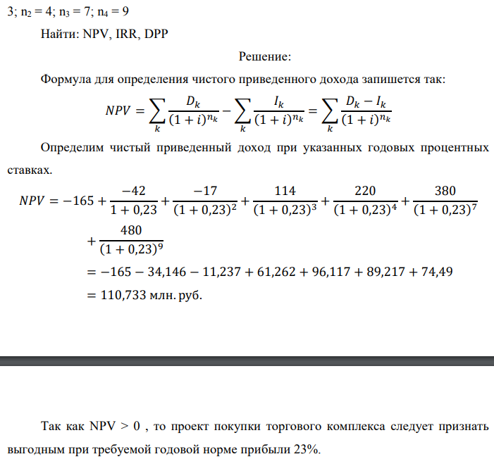 Инвестор рассматривает вариант покупки торгового комплекса за P0 млн. руб. Перестройка комплекса потребует вложения через год еще P1 млн. руб. Оборудование комплекса обойдется в P2 млн. руб. и эти затраты будут произведены через 2 года. Прибыль от комплекса ожидается в размере D1 млн. руб. через n1 лет, D2 млн. руб. через n2 лет и D3 через n3 лет. В конце n4 года комплекс планируется продать за S млн. руб. В остальные годы доходы и расходы практически компенсируют друг друга. 1. Определить (только на основе понятия чистого приведенного дохода NPV): а) выгоден ли для инвестора предлагаемый проект, если он ожидает от вложения нормы доходности не ниже чем i % годовых? б) останется ли проект выгодным, если ожидания инвестора станут равными (i+20) % годовых? 2. Определить с использованием функции ВСД MS Excel внутреннюю норму доходности (IRR) проекта. Ответить на пункты (а) и (б) вопроса 1 на основе понятия внутренней норы доходности. 3. Определить срок окупаемости проекта для случая (а), понимая под данным понятием год, когда проект даст первый положительный накопленный чистый приведенный доход. Данные для расчетов: P0 = 120 +5*9 = 165 млн. руб.; P1 = 50 – 2*4 = 42 млн. руб.; P2 = 30 – 9 – 4 = 17 млн. руб.; D1 = 150 – 4*9 = 114 млн. руб.; D2 = 200 + 5*4 = 220 млн. руб.; D3 = 250+10*9+10*4 = 380 млн. руб.; S = 300+20*9 = 480 млн. руб.; i = 9+4+10 = 23%; n1 = 3; n2 = 4; n3 = 7; n4 = 9 Найти: NPV, IRR, DPP