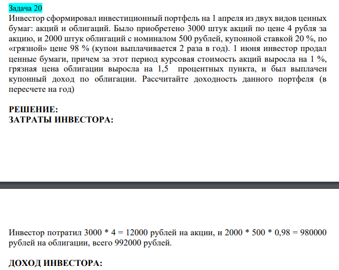  Инвестор сформировал инвестиционный портфель на 1 апреля из двух видов ценных бумаг: акций и облигаций. Было приобретено 3000 штук акций по цене 4 рубля за акцию, и 2000 штук облигаций с номиналом 500 рублей, купонной ставкой 20 %, по «грязной» цене 98 % (купон выплачивается 2 раза в год). 1 июня инвестор продал ценные бумаги, причем за этот период курсовая стоимость акций выросла на 1 %, грязная цена облигации выросла на 1,5 процентных пункта, и был выплачен купонный доход по облигации. Рассчитайте доходность данного портфеля (в пересчете на год) 