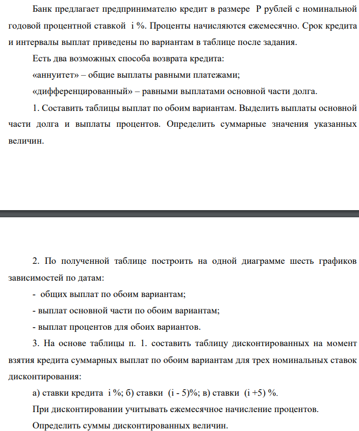 Банк предлагает предпринимателю кредит в размере P рублей с номинальной годовой процентной ставкой i %. Проценты начисляются ежемесячно. Срок кредита и интервалы выплат приведены по вариантам в таблице после задания. Есть два возможных способа возврата кредита: «аннуитет» – общие выплаты равными платежами; «дифференцированный» – равными выплатами основной части долга. 1. Составить таблицы выплат по обоим вариантам. Выделить выплаты основной части долга и выплаты процентов. Определить суммарные значения указанных величин 2. По полученной таблице построить на одной диаграмме шесть графиков зависимостей по датам: - общих выплат по обоим вариантам; - выплат основной части по обоим вариантам; - выплат процентов для обоих вариантов. 3. На основе таблицы п. 1. составить таблицу дисконтированных на момент взятия кредита суммарных выплат по обоим вариантам для трех номинальных ставок дисконтирования: а) ставки кредита i %; б) ставки (i - 5)%; в) ставки (i +5) %. При дисконтировании учитывать ежемесячное начисление процентов. Определить суммы дисконтированных величин. 4. Сделать вывод о выгодности для предпринимателя той или иной схемы получения кредита в зависимости от нормы прибыли в его бизнесе. 5. Какие еще выводы можно сделать на основе решения этого задания? Данные для расчетов: P = (10*4+9+1)*100000 = 5 000 000; j = 9+4+10 = 23%; m = 12; n = 4 года; р = 3