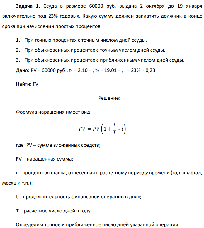 Ссуда в размере 60000 руб. выдана 2 октября до 19 января включительно под 23% годовых. Какую сумму должен заплатить должник в конце срока при начислении простых процентов. 1. При точных процентах с точным числом дней ссуды. 2. При обыкновенных процентах с точным числом дней ссуды. 3. При обыкновенных процентах с приближенным числом дней ссуды. Дано: PV = 60000 руб., t1 = 2.10 = , t2 = 19.01 = , i = 23% = 0,23 Найти: FV 