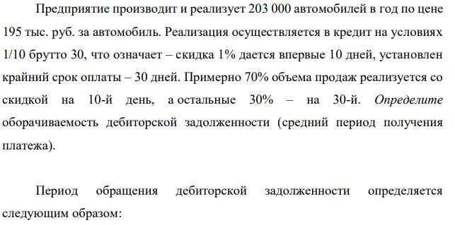 Предприятие производит и реализует 203 000 автомобилей в год по цене 195 тыс. руб. за автомобиль. Реализация осуществляется в кредит на условиях 1/10 брутто 30, что означает – скидка 1% дается впервые 10 дней, установлен крайний срок оплаты – 30 дней. Примерно 70% объема продаж реализуется со скидкой на 10-й день, а остальные 30% – на 30-й. Определите оборачиваемость дебиторской задолженности (средний период получения платежа). 