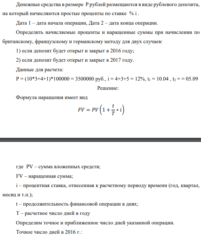 Денежные средства в размере P рублей размещаются в виде рублевого депозита, на который начисляются простые проценты по ставке % i . Дата 1 – дата начала операции, Дата 2 – дата конца операции. Определить начисляемые проценты и наращенные суммы при начислении по британскому, французскому и германскому методу для двух случаев: 1) если депозит будет открыт и закрыт в 2016 году; 2) если депозит будет открыт и закрыт в 2017 году. Данные для расчета: P = (10*3+4+1)*100000 = 3500000 руб., i = 4+3+5 = 12%, t1 = 10.04 , t2 = = 05.09