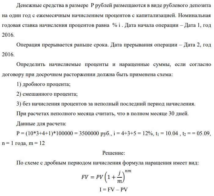 Денежные средства в размере P рублей размещаются в виде рублевого депозита на один год с ежемесячным начислением процентов с капитализацией. Номинальная годовая ставка начисления процентов равна % i . Дата начала операции – Дата 1, год 2016. Операция прерывается раньше срока. Дата прерывания операции – Дата 2, год 2016. Определить начисляемые проценты и наращенные суммы, если согласно договору при досрочном расторжении должна быть применена схема: 1) дробного процента; 2) смешанного процента; 3) без начисления процентов за неполный последний период начисления. При расчетах неполного месяца считать, что в полном месяце 30 дней. Данные для расчета: P = (10*3+4+1)*100000 = 3500000 руб., i = 4+3+5 = 12%, t1 = 10.04 , t2 = = 05.09, n = 1 года, m = 12 