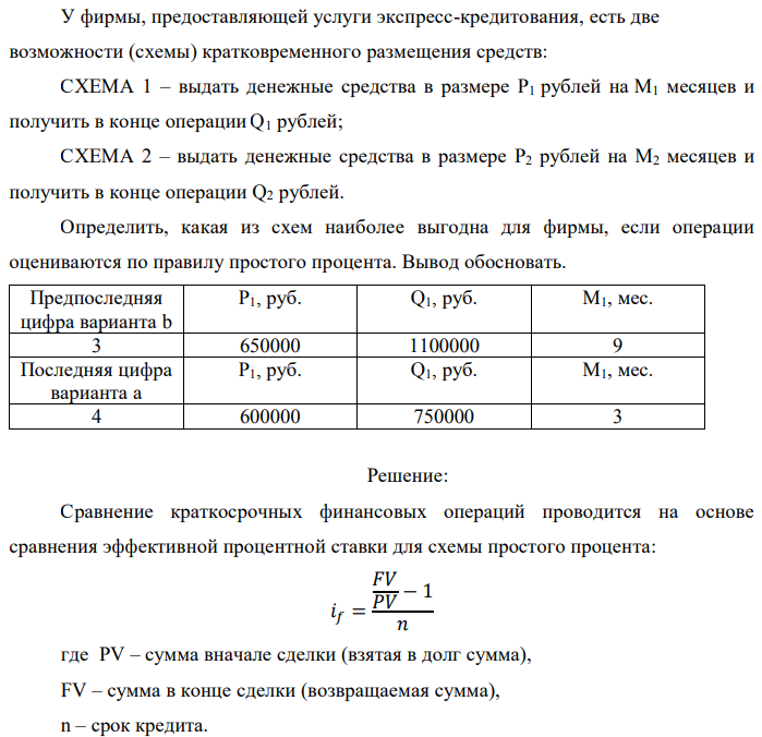 У фирмы, предоставляющей услуги экспресс-кредитования, есть две возможности (схемы) кратковременного размещения средств: СХЕМА 1 – выдать денежные средства в размере P1 рублей на M1 месяцев и получить в конце операции Q1 рублей; СХЕМА 2 – выдать денежные средства в размере P2 рублей на M2 месяцев и получить в конце операции Q2 рублей. Определить, какая из схем наиболее выгодна для фирмы, если операции оцениваются по правилу простого процента. Вывод обосновать. 